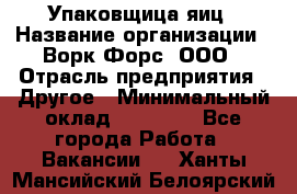 Упаковщица яиц › Название организации ­ Ворк Форс, ООО › Отрасль предприятия ­ Другое › Минимальный оклад ­ 24 000 - Все города Работа » Вакансии   . Ханты-Мансийский,Белоярский г.